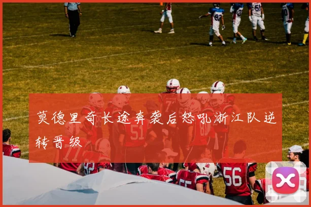 莫德里奇长途奔袭后怒吼浙江队逆转晋级