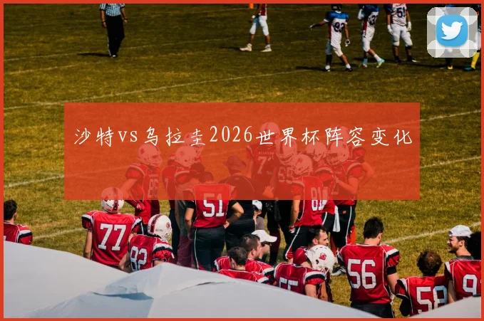 沙特vs乌拉圭2026世界杯阵容变化