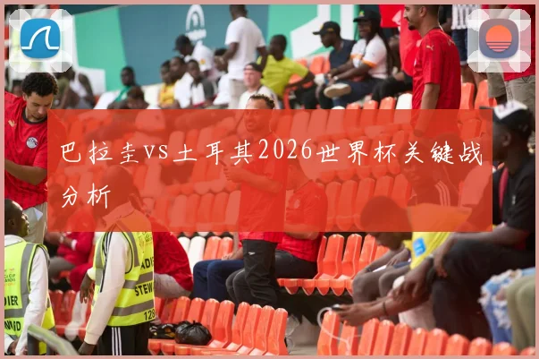 巴拉圭vs土耳其2026世界杯关键战分析