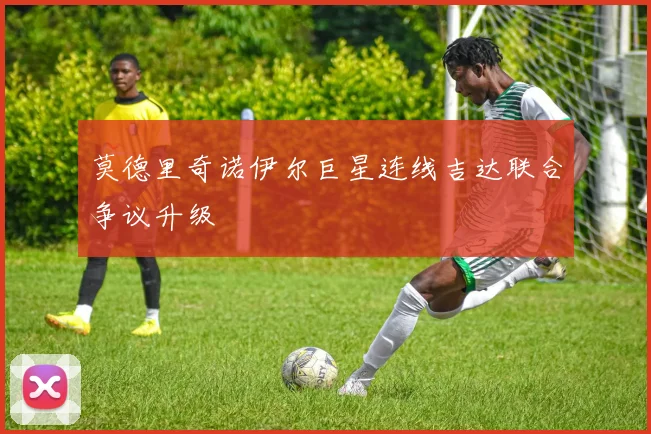 莫德里奇诺伊尔巨星连线吉达联合争议升级