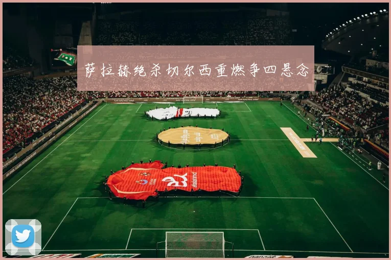萨拉赫绝杀切尔西重燃争四悬念