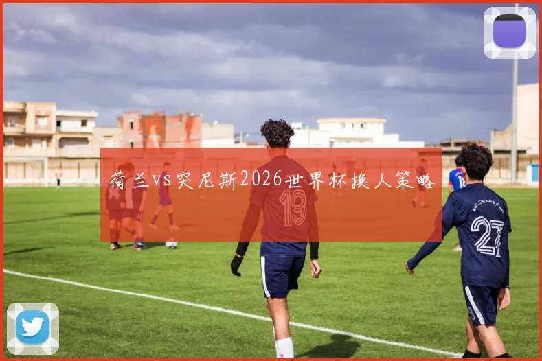荷兰vs突尼斯2026世界杯换人策略