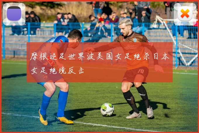 摩根逆足世界波美国女足绝杀日本女足绝境反击