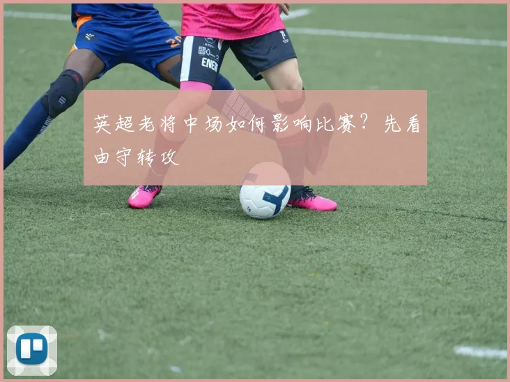 英超老将中场如何影响比赛?先看由守转攻