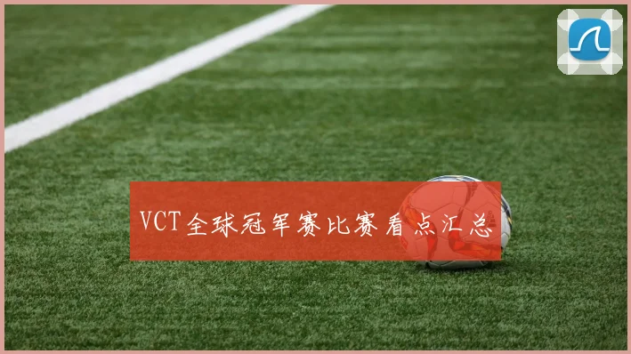 VCT全球冠军赛比赛看点汇总