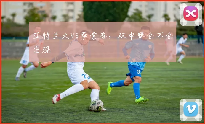 亚特兰大vs萨索洛，双中锋会不会出现