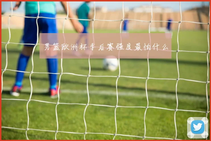 男篮欧洲杯季后赛强度最怕什么