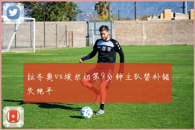 拉齐奥vs埃尔切第9分钟主队替补错失绝平
