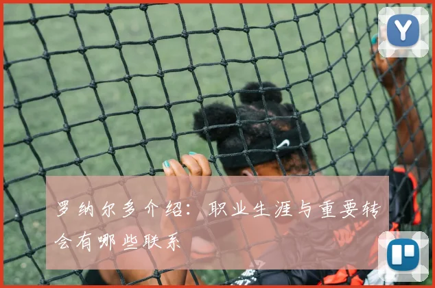 罗纳尔多介绍：职业生涯与重要转会有哪些联系